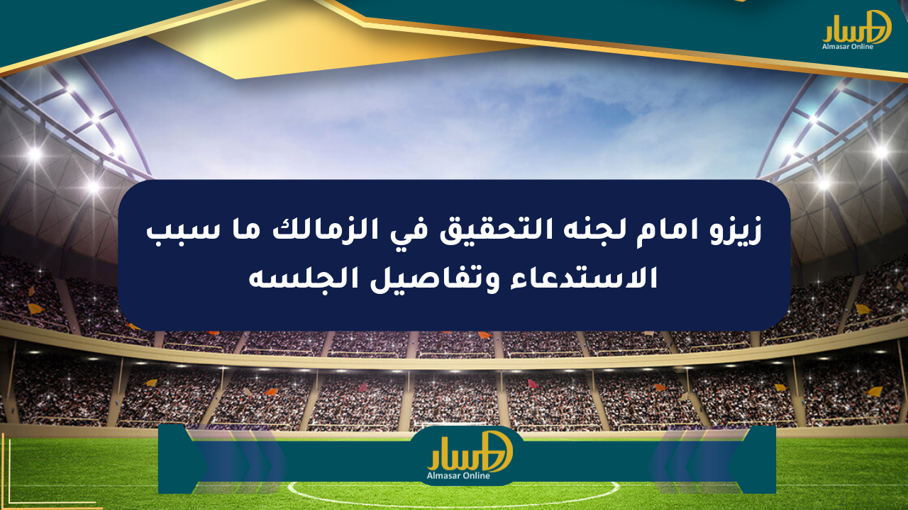 زيزو أمام لجنة التحقيق في الزمالك ما سبب الاستدعاء وتفاصيل الجلسة